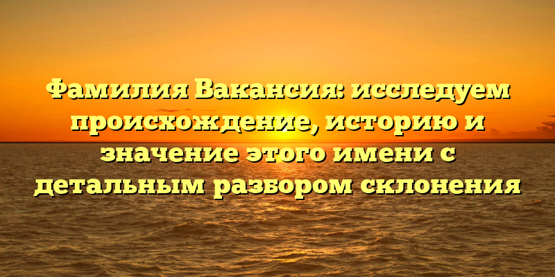 Фамилия Вакансия: исследуем происхождение, историю и значение этого имени с детальным разбором склонения