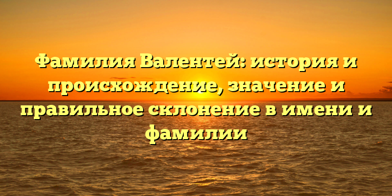 Фамилия Валентей: история и происхождение, значение и правильное склонение в имени и фамилии
