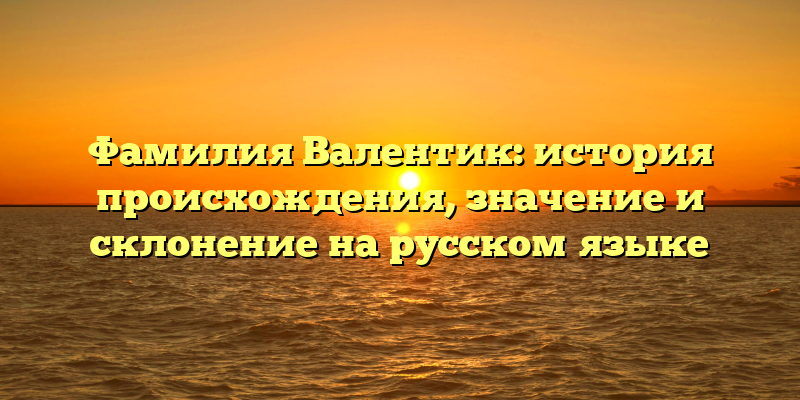 Фамилия Валентик: история происхождения, значение и склонение на русском языке