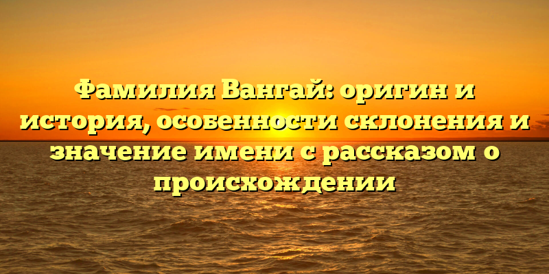 Фамилия Вангай: оригин и история, особенности склонения и значение имени с рассказом о происхождении