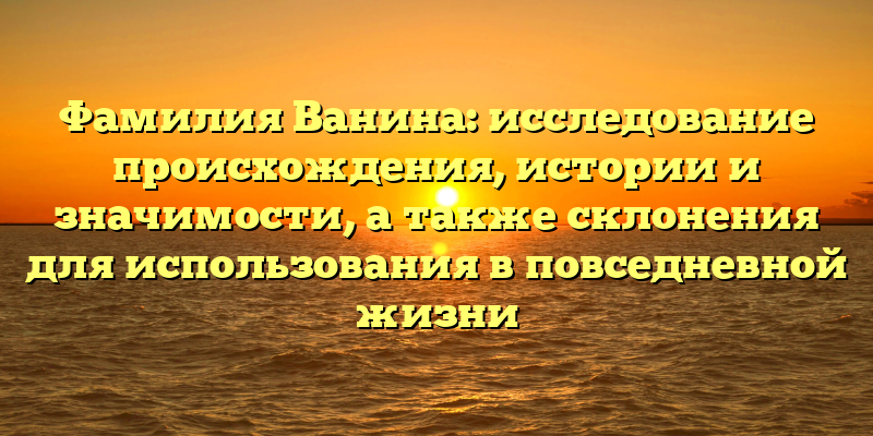 Фамилия Ванина: исследование происхождения, истории и значимости, а также склонения для использования в повседневной жизни