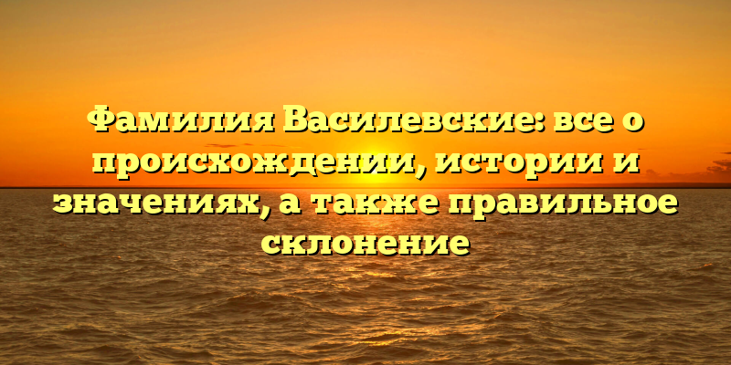 Фамилия Василевские: все о происхождении, истории и значениях, а также правильное склонение