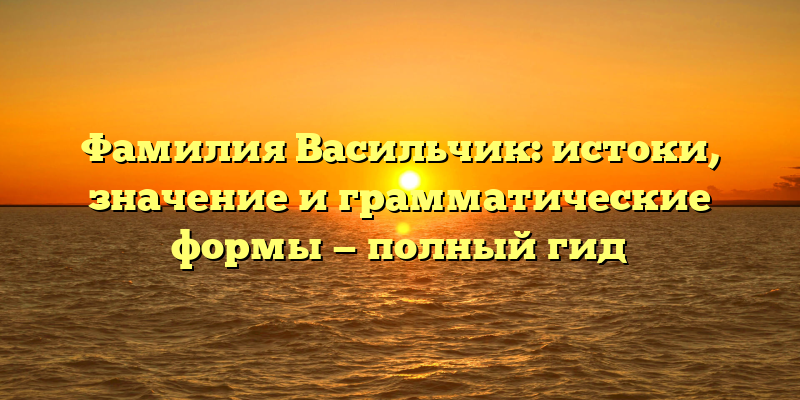 Фамилия Васильчик: истоки, значение и грамматические формы — полный гид
