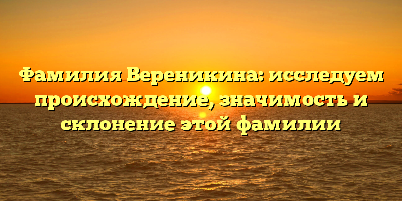Фамилия Вереникина: исследуем происхождение, значимость и склонение этой фамилии