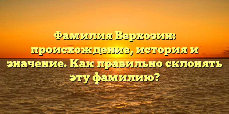 Фамилия Верхозин: происхождение, история и значение. Как правильно склонять эту фамилию?