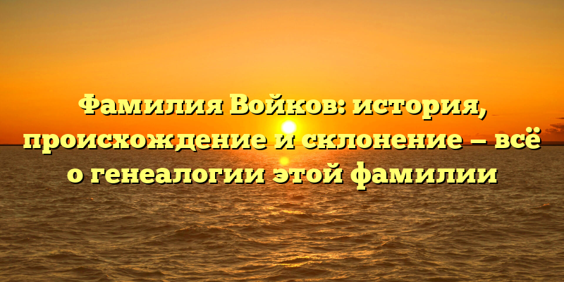 Фамилия Войков: история, происхождение и склонение — всё о генеалогии этой фамилии
