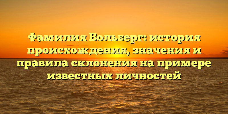 Фамилия Вольберг: история происхождения, значения и правила склонения на примере известных личностей