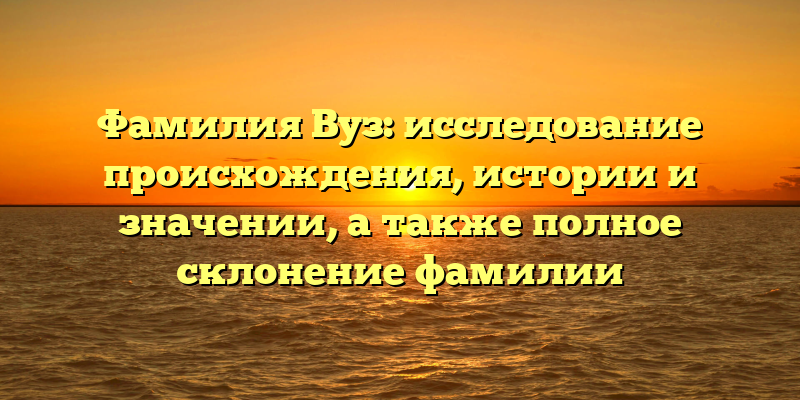 Фамилия Вуз: исследование происхождения, истории и значении, а также полное склонение фамилии