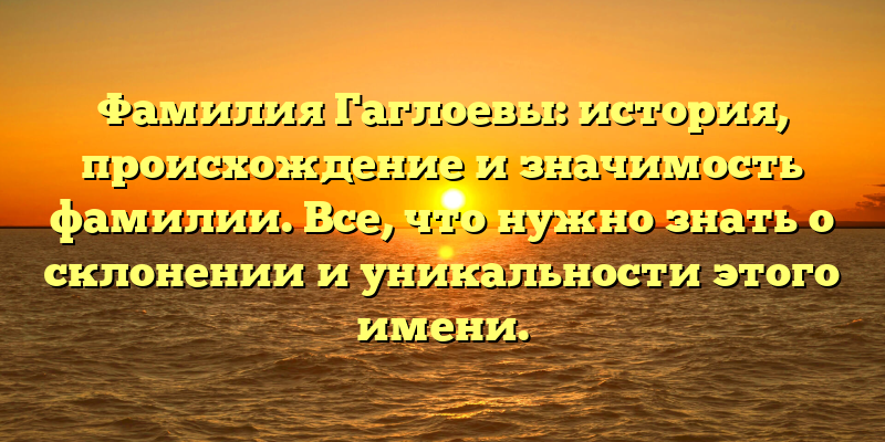 Фамилия Гаглоевы: история, происхождение и значимость фамилии. Все, что нужно знать о склонении и уникальности этого имени.
