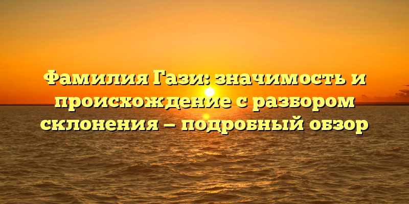 Фамилия Гази: значимость и происхождение с разбором склонения — подробный обзор