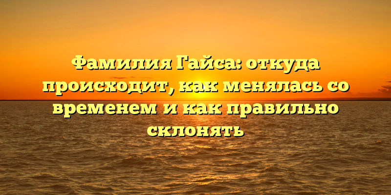 Фамилия Гайса: откуда происходит, как менялась со временем и как правильно склонять