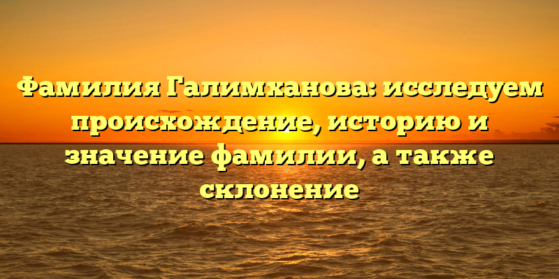 Фамилия Галимханова: исследуем происхождение, историю и значение фамилии, а также склонение