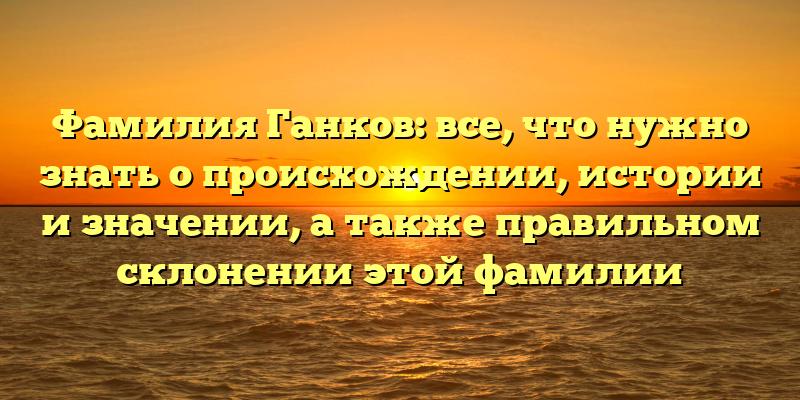 Фамилия Ганков: все, что нужно знать о происхождении, истории и значении, а также правильном склонении этой фамилии