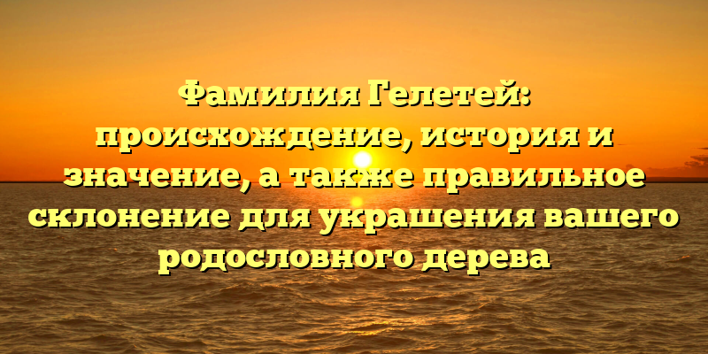 Фамилия Гелетей: происхождение, история и значение, а также правильное склонение для украшения вашего родословного дерева