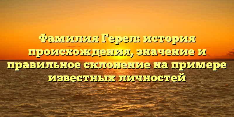 Фамилия Герел: история происхождения, значение и правильное склонение на примере известных личностей