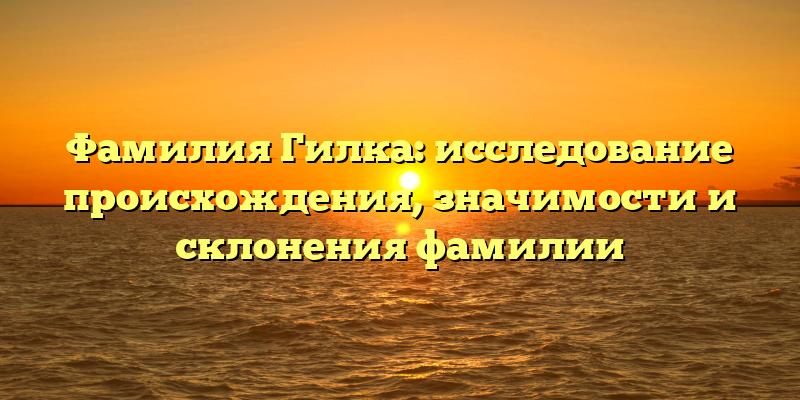 Фамилия Гилка: исследование происхождения, значимости и склонения фамилии