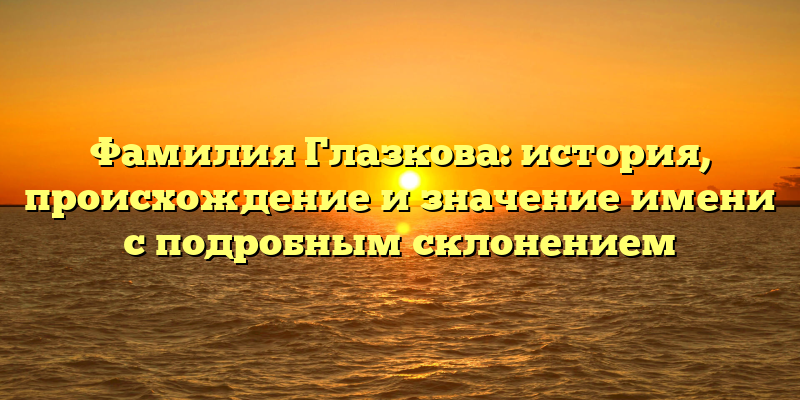 Фамилия Глазкова: история, происхождение и значение имени с подробным склонением