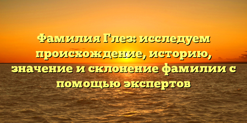 Фамилия Глез: исследуем происхождение, историю, значение и склонение фамилии с помощью экспертов