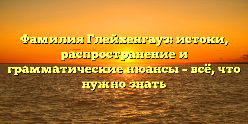 Фамилия Глейхенгауз: истоки, распространение и грамматические нюансы – всё, что нужно знать