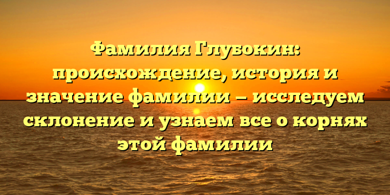 Фамилия Глубокин: происхождение, история и значение фамилии — исследуем склонение и узнаем все о корнях этой фамилии