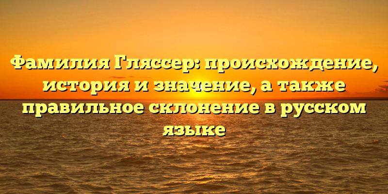 Фамилия Гляссер: происхождение, история и значение, а также правильное склонение в русском языке