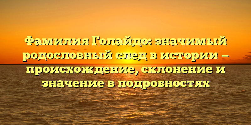 Фамилия Голайдо: значимый родословный след в истории — происхождение, склонение и значение в подробностях
