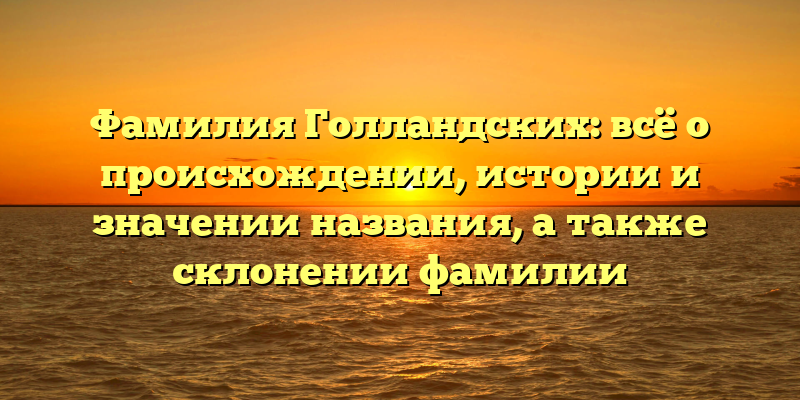 Фамилия Голландских: всё о происхождении, истории и значении названия, а также склонении фамилии