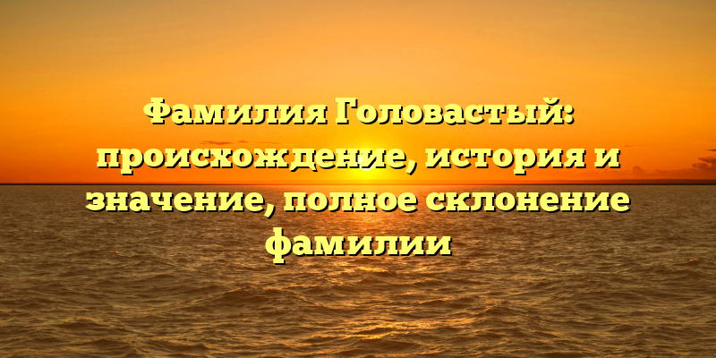 Фамилия Головастый: происхождение, история и значение, полное склонение фамилии