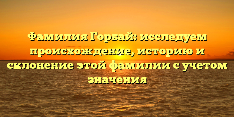 Фамилия Горбай: исследуем происхождение, историю и склонение этой фамилии с учетом значения