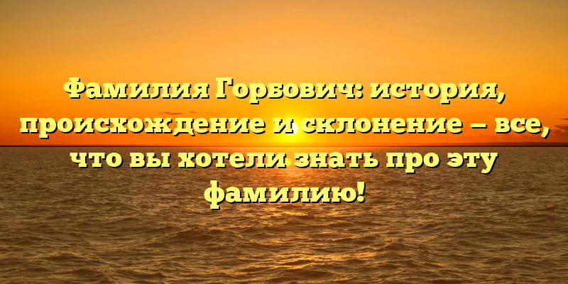 Фамилия Горбович: история, происхождение и склонение — все, что вы хотели знать про эту фамилию!