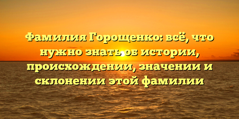 Фамилия Горощенко: всё, что нужно знать об истории, происхождении, значении и склонении этой фамилии
