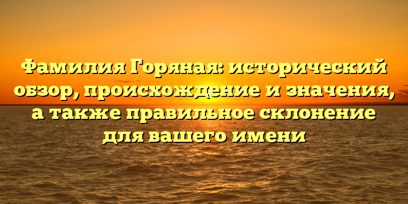 Фамилия Горяная: исторический обзор, происхождение и значения, а также правильное склонение для вашего имени
