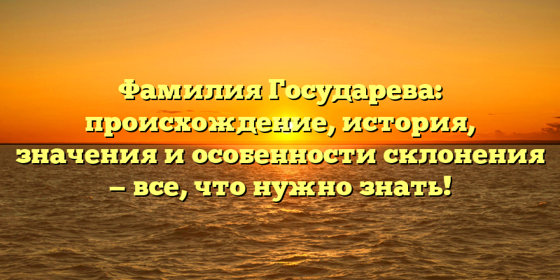 Фамилия Государева: происхождение, история, значения и особенности склонения — все, что нужно знать!