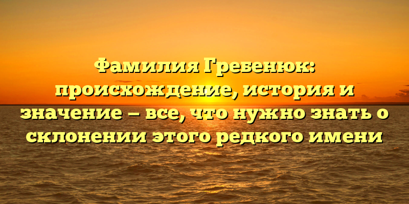 Фамилия Гребенюк: происхождение, история и значение — все, что нужно знать о склонении этого редкого имени
