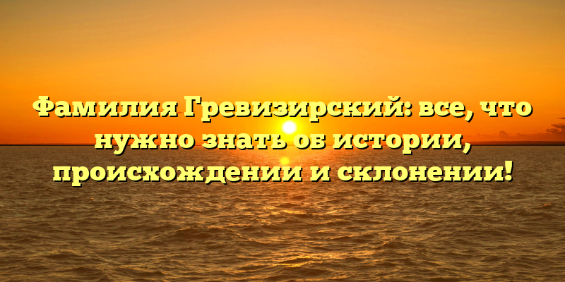 Фамилия Гревизирский: все, что нужно знать об истории, происхождении и склонении!