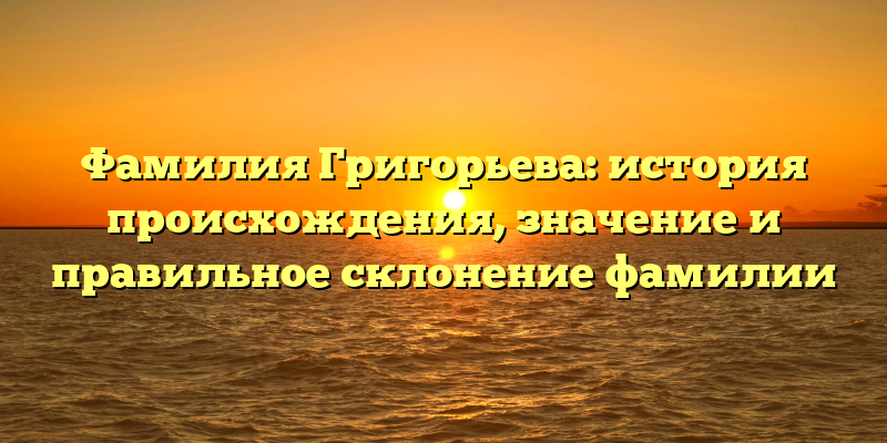 Фамилия Григорьева: история происхождения, значение и правильное склонение фамилии