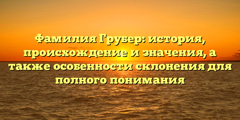 Фамилия Грубер: история, происхождение и значения, а также особенности склонения для полного понимания