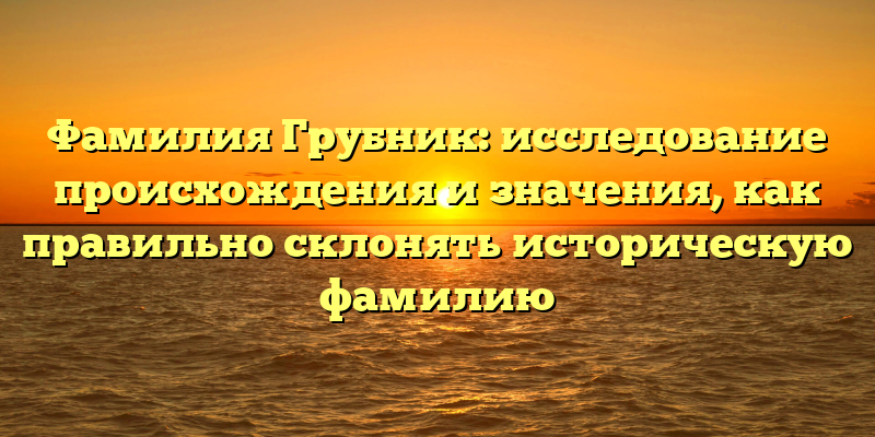 Фамилия Грубник: исследование происхождения и значения, как правильно склонять историческую фамилию