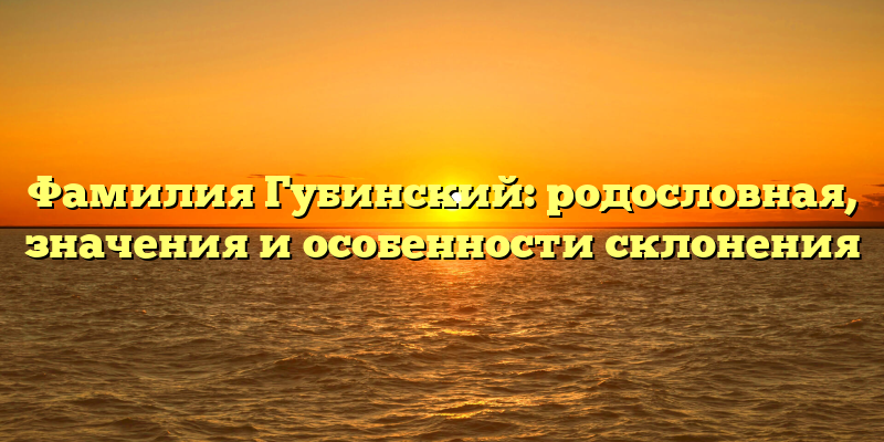 Фамилия Губинский: родословная, значения и особенности склонения