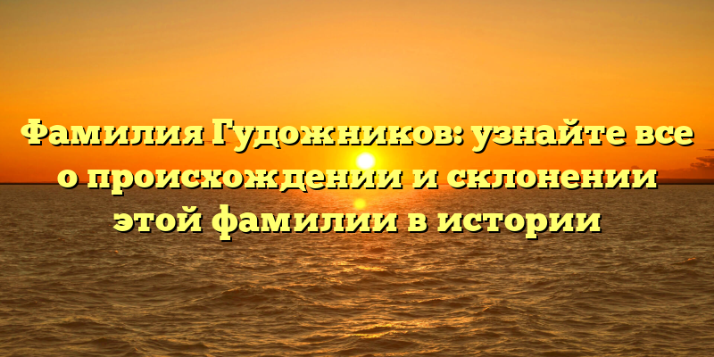 Фамилия Гудожников: узнайте все о происхождении и склонении этой фамилии в истории