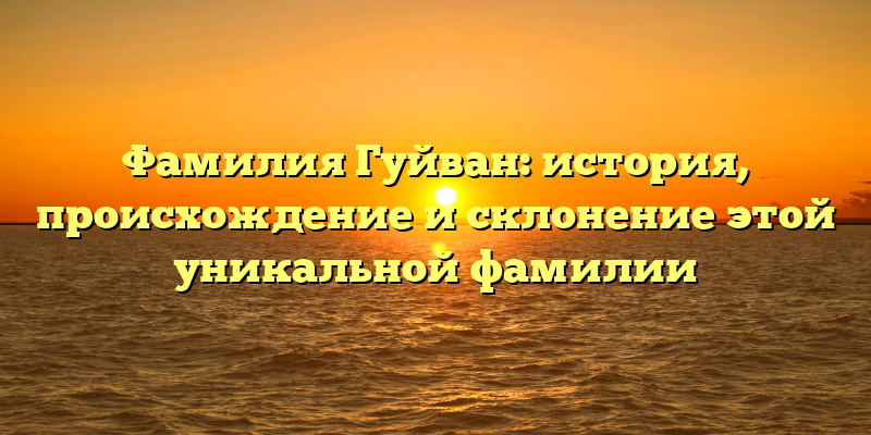 Фамилия Гуйван: история, происхождение и склонение этой уникальной фамилии