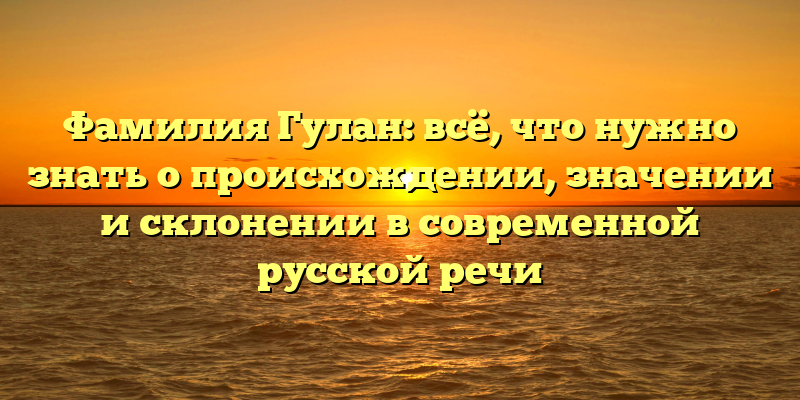 Фамилия Гулан: всё, что нужно знать о происхождении, значении и склонении в современной русской речи