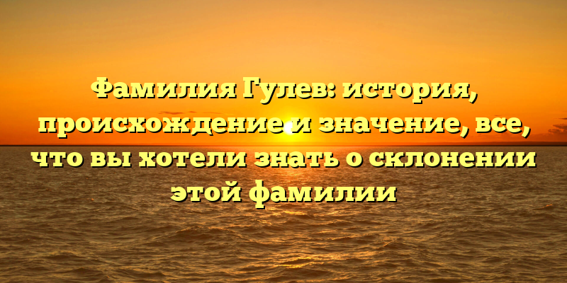 Фамилия Гулев: история, происхождение и значение, все, что вы хотели знать о склонении этой фамилии