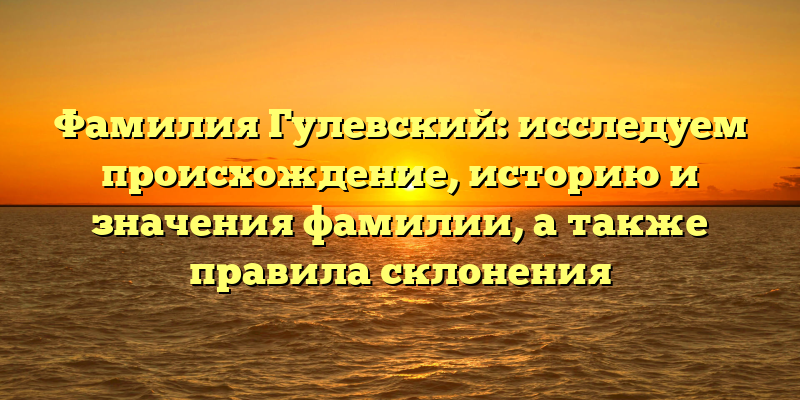 Фамилия Гулевский: исследуем происхождение, историю и значения фамилии, а также правила склонения