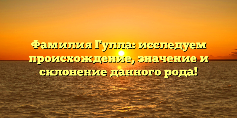 Фамилия Гулла: исследуем происхождение, значение и склонение данного рода!