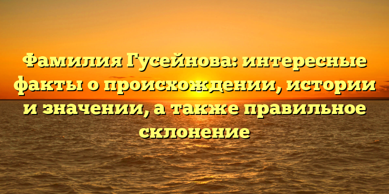 Фамилия Гусейнова: интересные факты о происхождении, истории и значении, а также правильное склонение