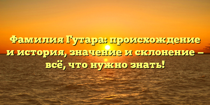 Фамилия Гутара: происхождение и история, значение и склонение — всё, что нужно знать!
