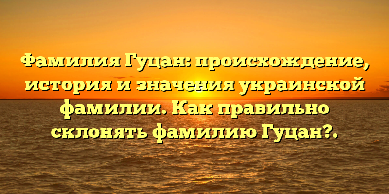 Фамилия Гуцан: происхождение, история и значения украинской фамилии. Как правильно склонять фамилию Гуцан?.