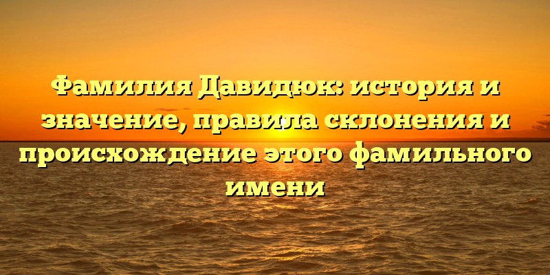 Фамилия Давидюк: история и значение, правила склонения и происхождение этого фамильного имени