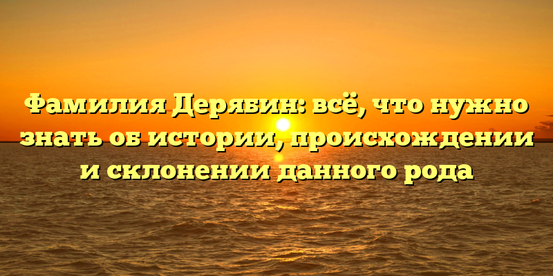 Фамилия Дерябин: всё, что нужно знать об истории, происхождении и склонении данного рода
